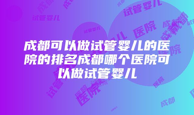 成都可以做试管婴儿的医院的排名成都哪个医院可以做试管婴儿