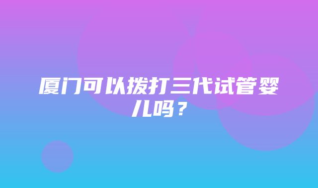 厦门可以拨打三代试管婴儿吗？