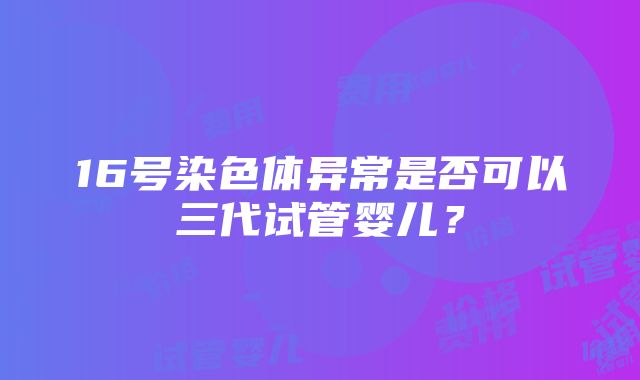 16号染色体异常是否可以三代试管婴儿？