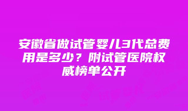 安徽省做试管婴儿3代总费用是多少？附试管医院权威榜单公开