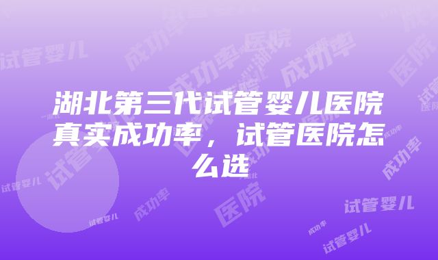 湖北第三代试管婴儿医院真实成功率，试管医院怎么选