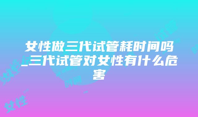 女性做三代试管耗时间吗_三代试管对女性有什么危害