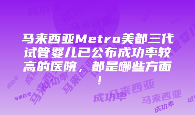 马来西亚Metro美都三代试管婴儿已公布成功率较高的医院，都是哪些方面！