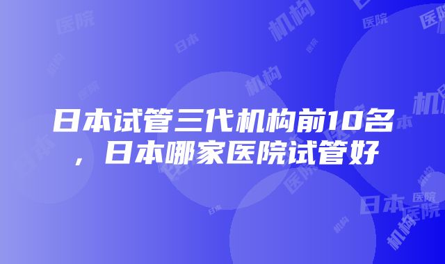 日本试管三代机构前10名，日本哪家医院试管好