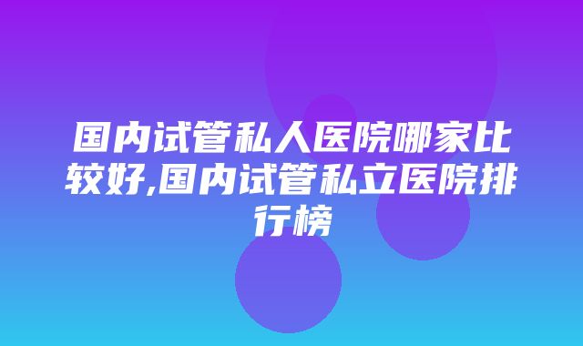 国内试管私人医院哪家比较好,国内试管私立医院排行榜