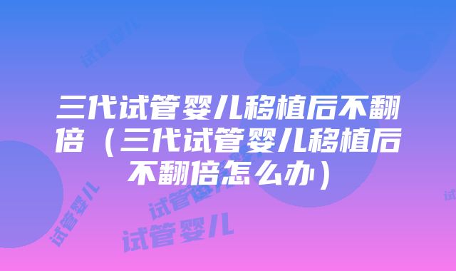 三代试管婴儿移植后不翻倍（三代试管婴儿移植后不翻倍怎么办）