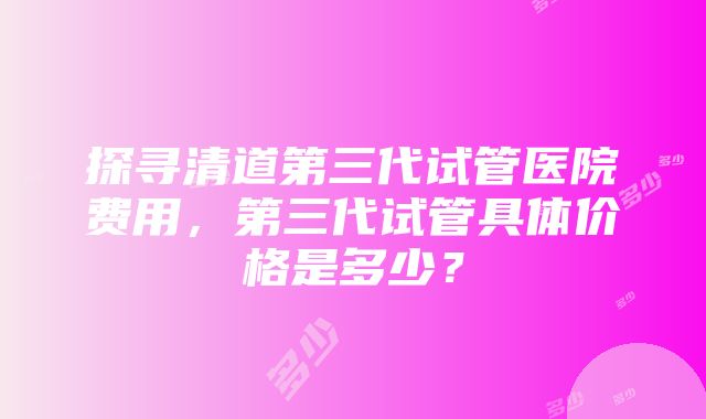 探寻清道第三代试管医院费用，第三代试管具体价格是多少？