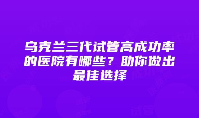 乌克兰三代试管高成功率的医院有哪些？助你做出最佳选择