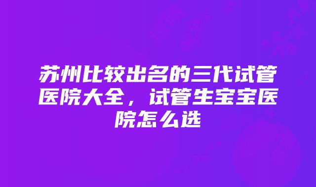 苏州比较出名的三代试管医院大全，试管生宝宝医院怎么选