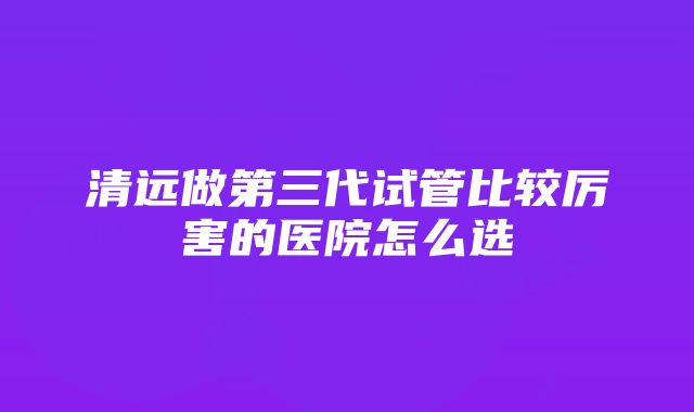 清远做第三代试管比较厉害的医院怎么选