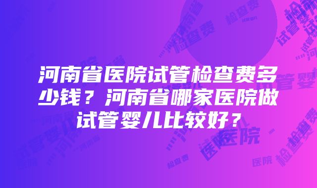 河南省医院试管检查费多少钱？河南省哪家医院做试管婴儿比较好？