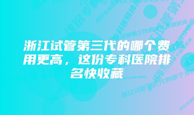 浙江试管第三代的哪个费用更高，这份专科医院排名快收藏