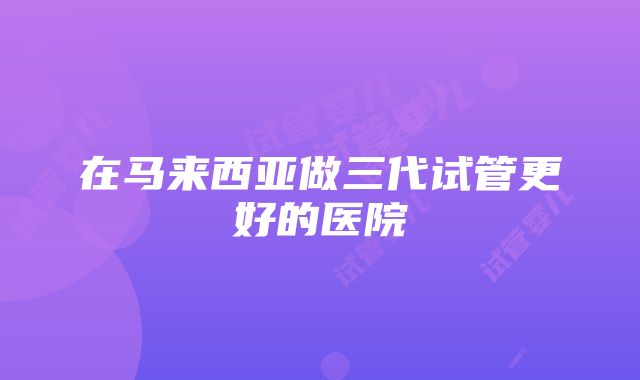 在马来西亚做三代试管更好的医院