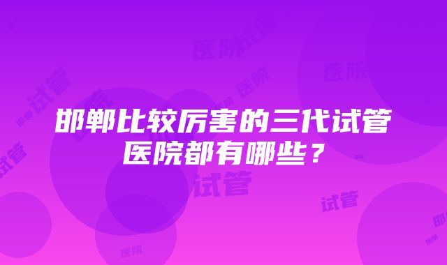 邯郸比较厉害的三代试管医院都有哪些？