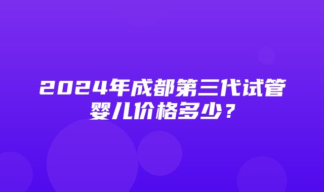 2024年成都第三代试管婴儿价格多少？