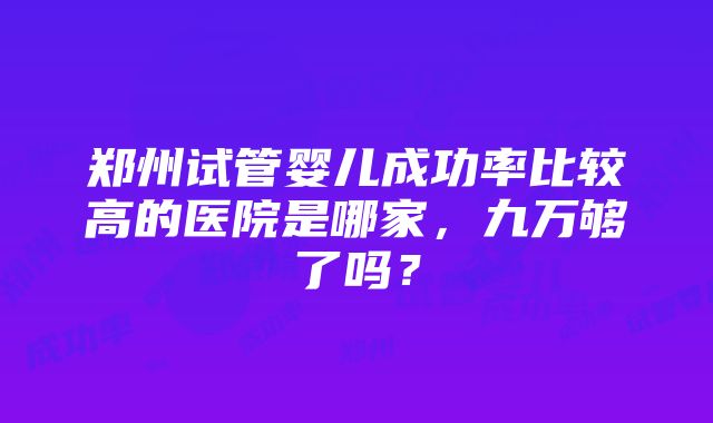 郑州试管婴儿成功率比较高的医院是哪家，九万够了吗？