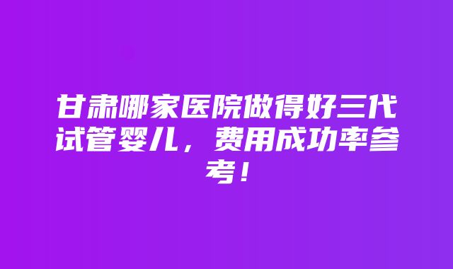 甘肃哪家医院做得好三代试管婴儿，费用成功率参考！