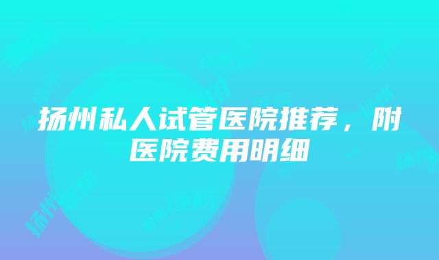 扬州私人试管医院推荐，附医院费用明细