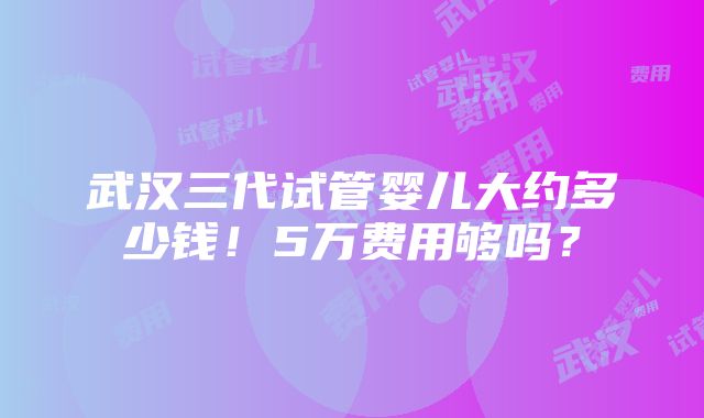 武汉三代试管婴儿大约多少钱！5万费用够吗？