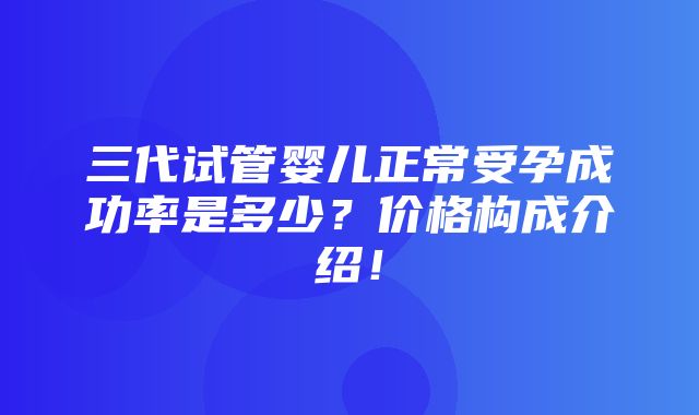 三代试管婴儿正常受孕成功率是多少？价格构成介绍！