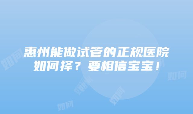 惠州能做试管的正规医院如何择？要相信宝宝！