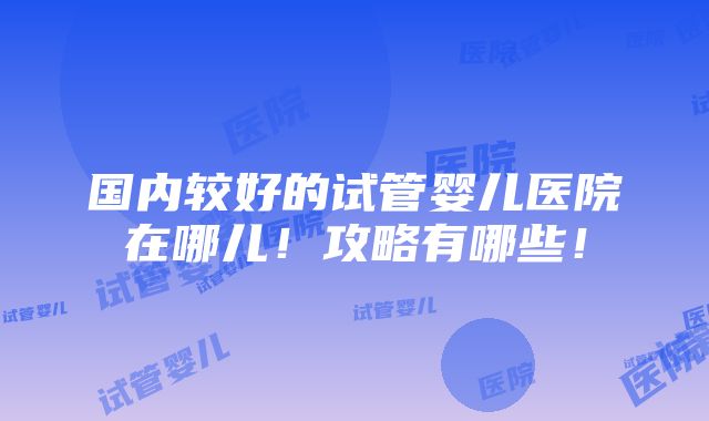 国内较好的试管婴儿医院在哪儿！攻略有哪些！