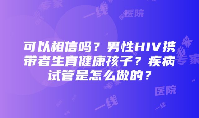 可以相信吗？男性HIV携带者生育健康孩子？疾病试管是怎么做的？