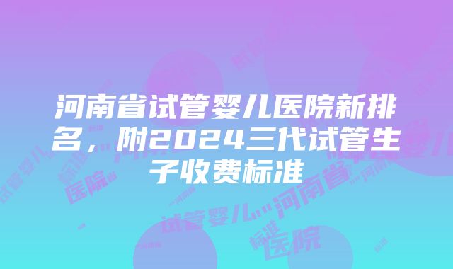 河南省试管婴儿医院新排名，附2024三代试管生子收费标准