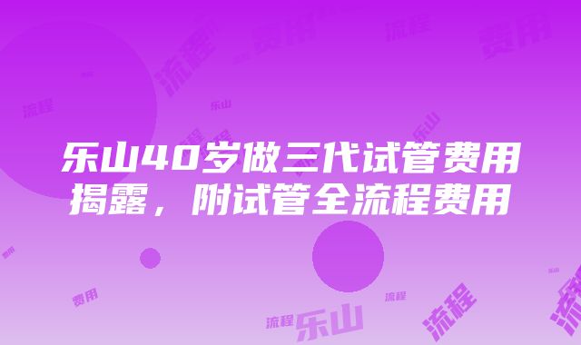 乐山40岁做三代试管费用揭露，附试管全流程费用