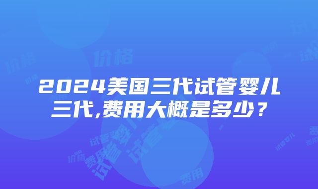 2024美国三代试管婴儿三代,费用大概是多少？