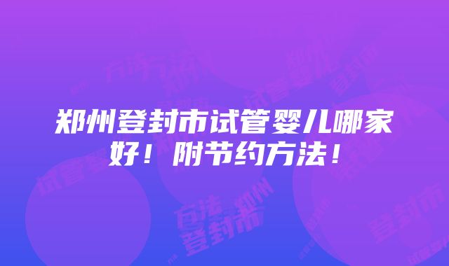 郑州登封市试管婴儿哪家好！附节约方法！