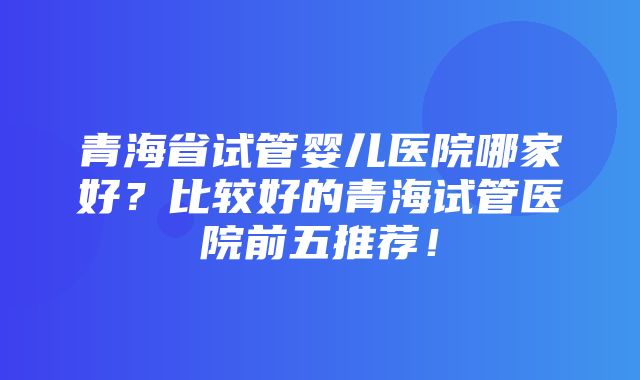 青海省试管婴儿医院哪家好？比较好的青海试管医院前五推荐！