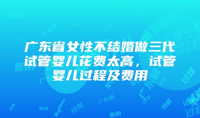 广东省女性不结婚做三代试管婴儿花费太高，试管婴儿过程及费用