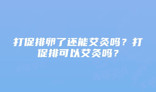 打促排卵了还能艾灸吗？打促排可以艾灸吗？