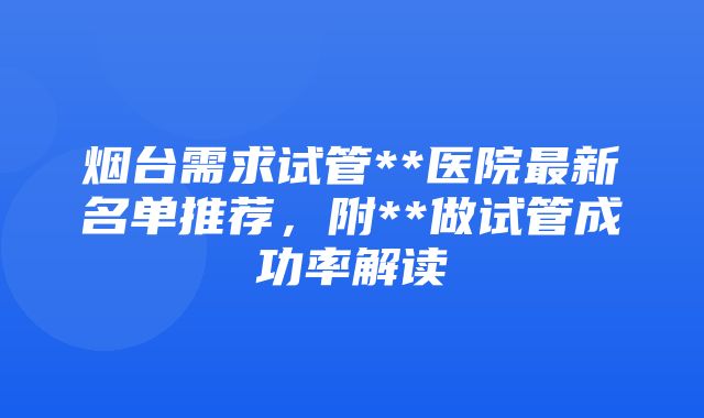 烟台需求试管**医院最新名单推荐，附**做试管成功率解读