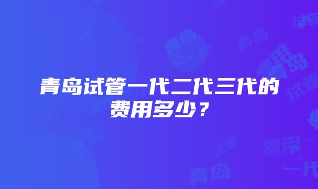 青岛试管一代二代三代的费用多少？