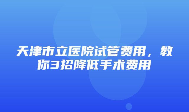 天津市立医院试管费用，教你3招降低手术费用