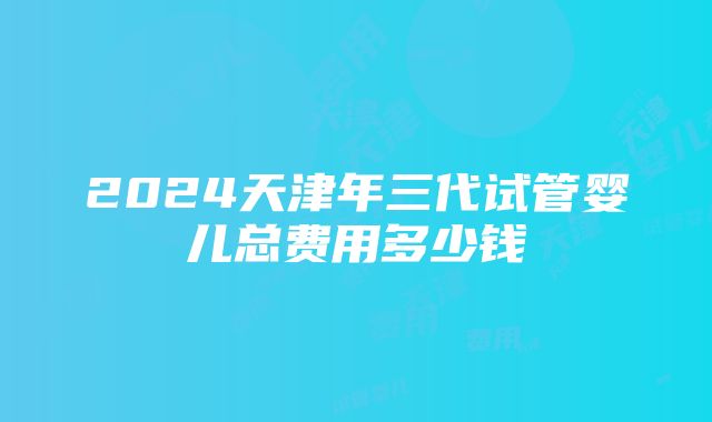 2024天津年三代试管婴儿总费用多少钱