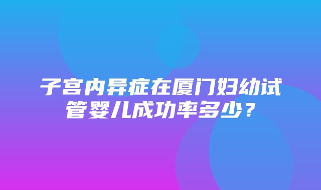 子宫内异症在厦门妇幼试管婴儿成功率多少？