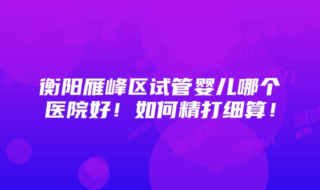 衡阳雁峰区试管婴儿哪个医院好！如何精打细算！