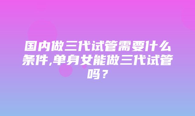 国内做三代试管需要什么条件,单身女能做三代试管吗？