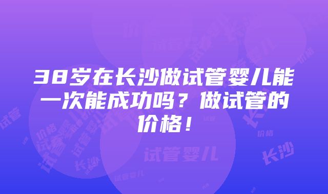 38岁在长沙做试管婴儿能一次能成功吗？做试管的价格！