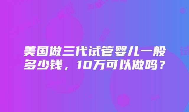 美国做三代试管婴儿一般多少钱，10万可以做吗？