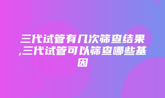 三代试管有几次筛查结果,三代试管可以筛查哪些基因