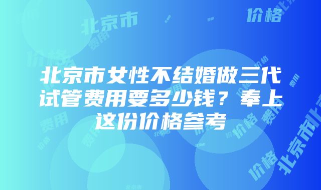 北京市女性不结婚做三代试管费用要多少钱？奉上这份价格参考