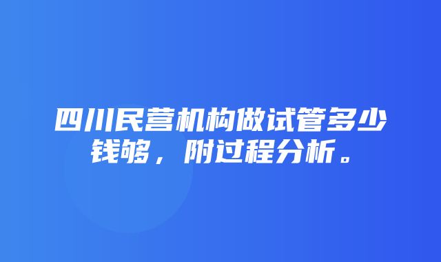 四川民营机构做试管多少钱够，附过程分析。