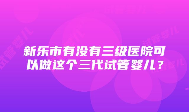 新乐市有没有三级医院可以做这个三代试管婴儿？