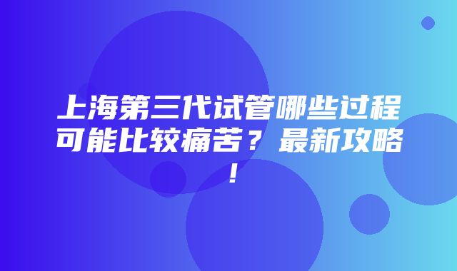 上海第三代试管哪些过程可能比较痛苦？最新攻略！