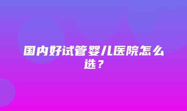 国内好试管婴儿医院怎么选？