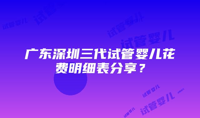 广东深圳三代试管婴儿花费明细表分享？